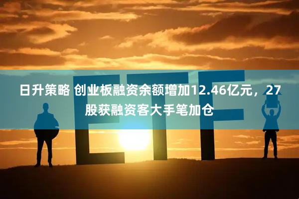 日升策略 创业板融资余额增加12.46亿元，27股获融资客大手笔加仓