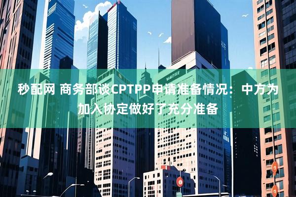 秒配网 商务部谈CPTPP申请准备情况：中方为加入协定做好了充分准备
