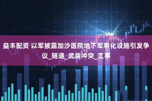 益丰配资 以军披露加沙医院地下军事化设施引发争议_隧道_武装冲突_工事