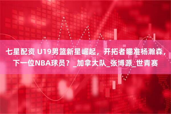 七星配资 U19男篮新星崛起，开拓者瞄准杨瀚森，下一位NBA球员？_加拿大队_张博源_世青赛