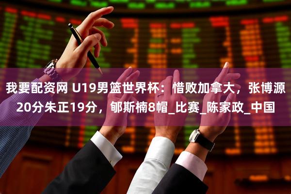 我要配资网 U19男篮世界杯：惜败加拿大，张博源20分朱正19分，郇斯楠8帽_比赛_陈家政_中国