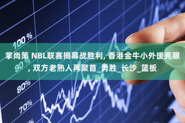 掌尚策 NBL联赛揭幕战胜利, 香港金牛小外援亮眼, 双方老熟人再聚首_勇胜_长沙_篮板