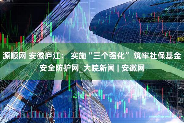 源顺网 安徽庐江： 实施“三个强化” 筑牢社保基金安全防护网_大皖新闻 | 安徽网