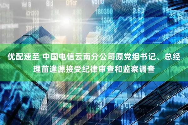 优配速至 中国电信云南分公司原党组书记、总经理苗逢源接受纪律审查和监察调查