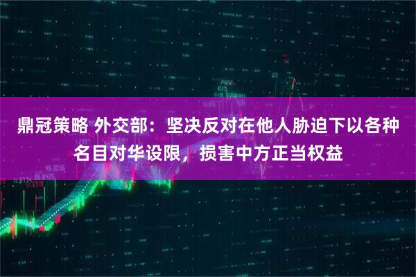 鼎冠策略 外交部：坚决反对在他人胁迫下以各种名目对华设限，损害中方正当权益