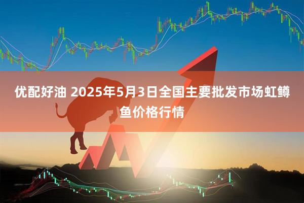 优配好油 2025年5月3日全国主要批发市场虹鳟鱼价格行情