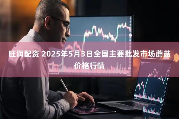 旺润配资 2025年5月3日全国主要批发市场蘑菇价格行情