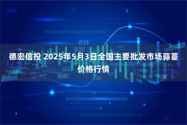 德宏信投 2025年5月3日全国主要批发市场蒜薹价格行情
